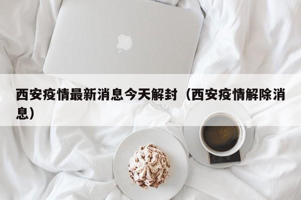 西安疫情最新消息今天解封(西安疫情解除消息)