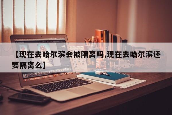 【现在去哈尔滨会被隔离吗,现在去哈尔滨还要隔离么】
