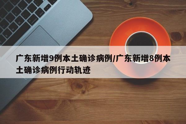 广东新增9例本土确诊病例/广东新增8例本土确诊病例行动轨迹