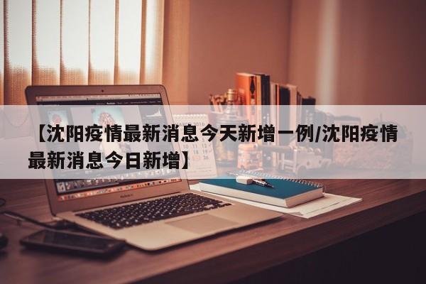【沈阳疫情最新消息今天新增一例/沈阳疫情最新消息今日新增】