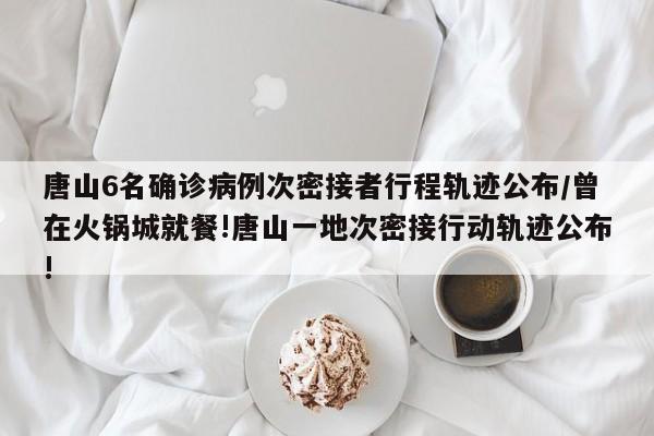 唐山6名确诊病例次密接者行程轨迹公布/曾在火锅城就餐!唐山一地次密接行动轨迹公布!