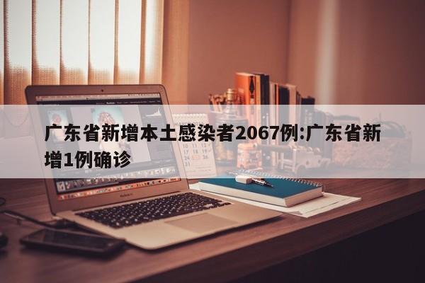 广东省新增本土感染者2067例:广东省新增1例确诊