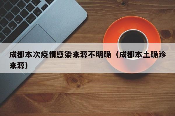 成都本次疫情感染来源不明确(成都本土确诊来源)