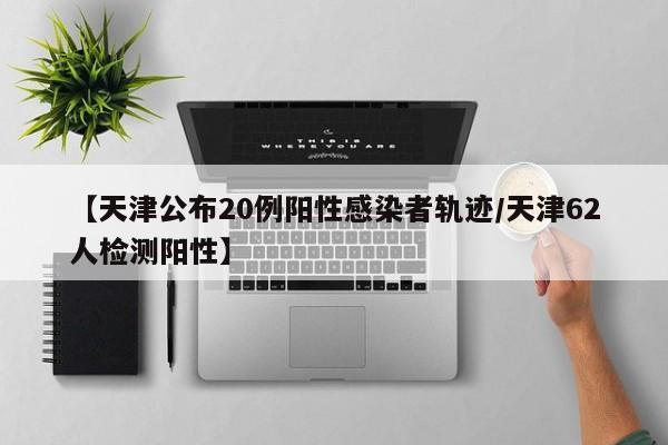 【天津公布20例阳性感染者轨迹/天津62人检测阳性】