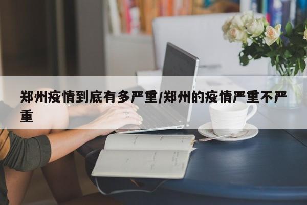 郑州疫情到底有多严重/郑州的疫情严重不严重