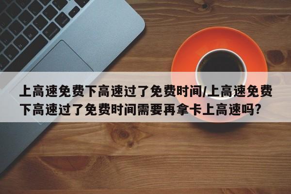上高速免费下高速过了免费时间/上高速免费下高速过了免费时间需要再拿卡上高速吗?