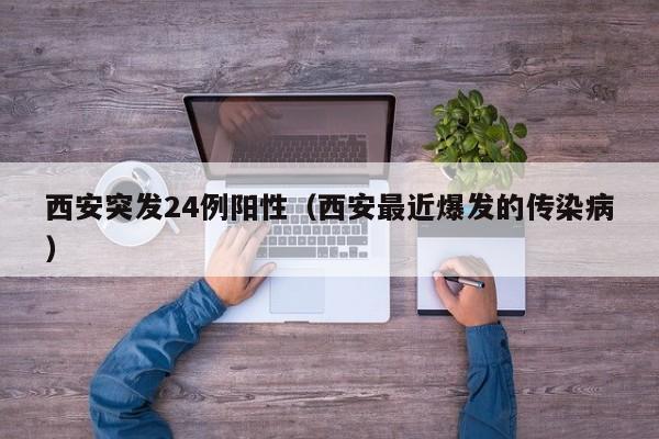 西安突发24例阳性(西安最近爆发的传染病)