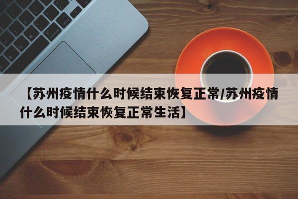 【苏州疫情什么时候结束恢复正常/苏州疫情什么时候结束恢复正常生活】