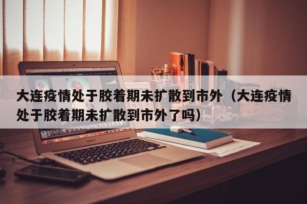 大连疫情处于胶着期未扩散到市外(大连疫情处于胶着期未扩散到市外了吗)