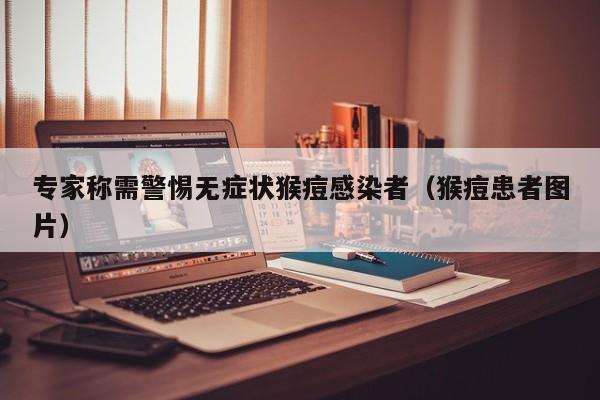 专家称需警惕无症状猴痘感染者(猴痘患者图片)