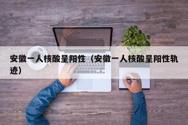 安徽一人核酸呈阳性(安徽一人核酸呈阳性轨迹)
