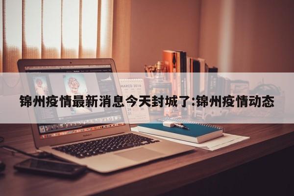 锦州疫情最新消息今天封城了:锦州疫情动态