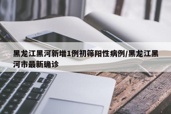 黑龙江黑河新增1例初筛阳性病例/黑龙江黑河市最新确诊