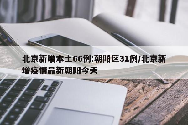 北京新增本土66例:朝阳区31例/北京新增疫情最新朝阳今天