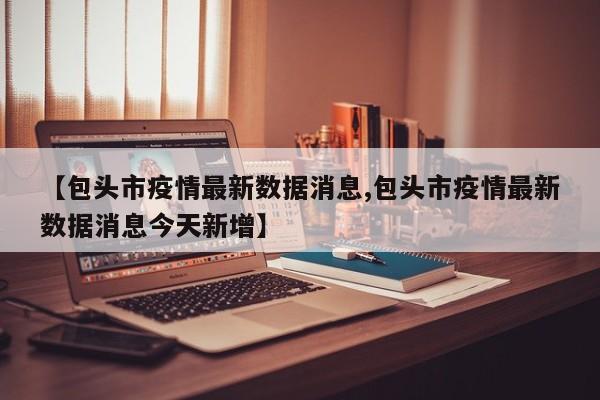 【包头市疫情最新数据消息,包头市疫情最新数据消息今天新增】