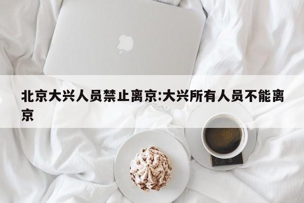 北京大兴人员禁止离京:大兴所有人员不能离京