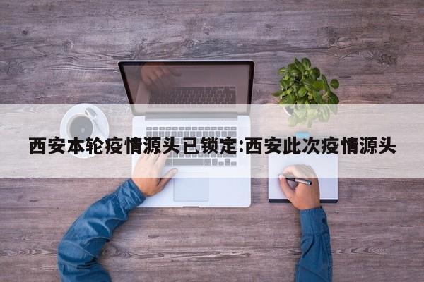 西安本轮疫情源头已锁定:西安此次疫情源头