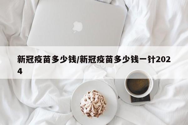 新冠疫苗多少钱/新冠疫苗多少钱一针2024