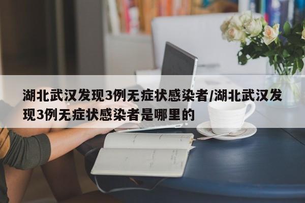 湖北武汉发现3例无症状感染者/湖北武汉发现3例无症状感染者是哪里的