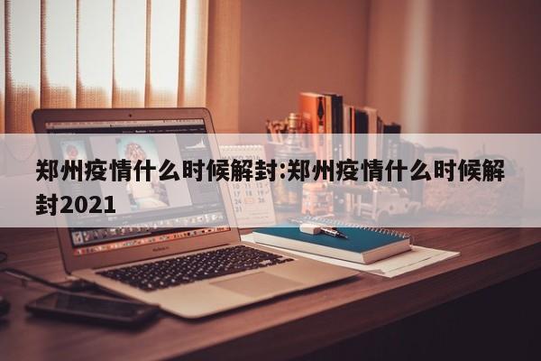 郑州疫情什么时候解封:郑州疫情什么时候解封2021