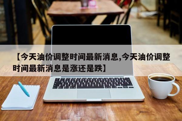【今天油价调整时间最新消息,今天油价调整时间最新消息是涨还是跌】