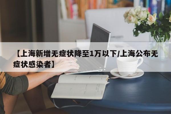 【上海新增无症状降至1万以下/上海公布无症状感染者】