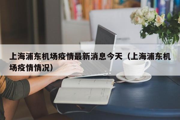 上海浦东机场疫情最新消息今天(上海浦东机场疫情情况)