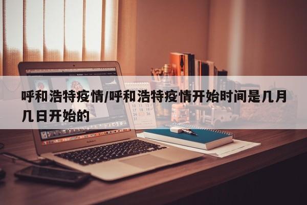 呼和浩特疫情/呼和浩特疫情开始时间是几月几日开始的