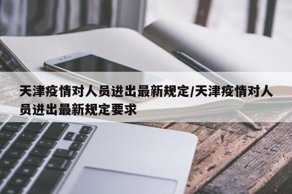 天津疫情对人员进出最新规定/天津疫情对人员进出最新规定要求