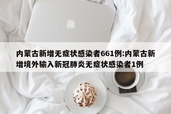 内蒙古新增无症状感染者661例:内蒙古新增境外输入新冠肺炎无症状感染者1例