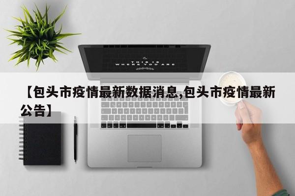 【包头市疫情最新数据消息,包头市疫情最新公告】