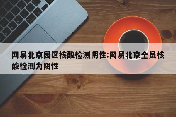 网易北京园区核酸检测阴性:网易北京全员核酸检测为阴性