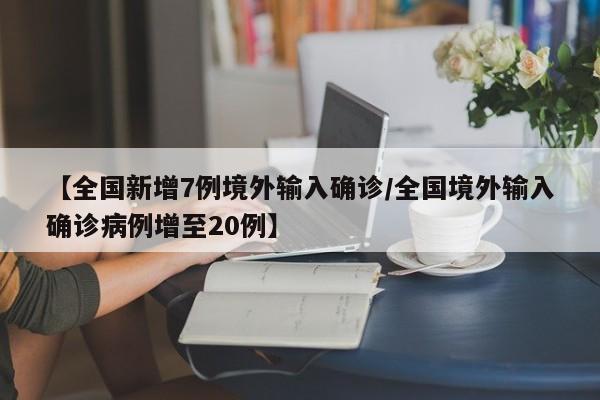 【全国新增7例境外输入确诊/全国境外输入确诊病例增至20例】