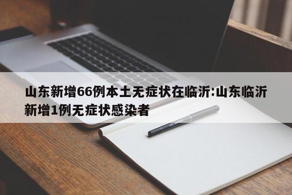 山东新增66例本土无症状在临沂:山东临沂新增1例无症状感染者