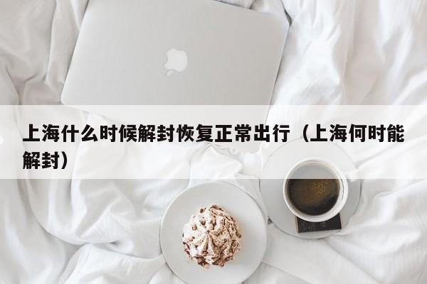 上海什么时候解封恢复正常出行(上海何时能解封)