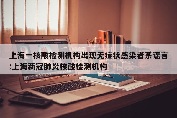 上海一核酸检测机构出现无症状感染者系谣言:上海新冠肺炎核酸检测机构