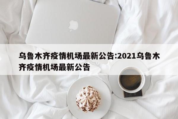 乌鲁木齐疫情机场最新公告:2021乌鲁木齐疫情机场最新公告