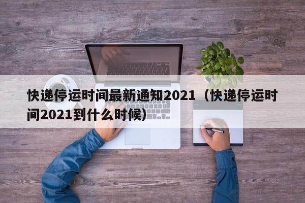 快递停运时间最新通知2021(快递停运时间2021到什么时候)
