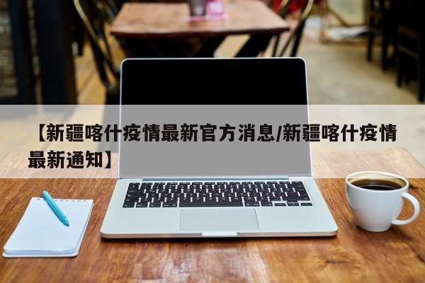 【新疆喀什疫情最新官方消息/新疆喀什疫情最新通知】