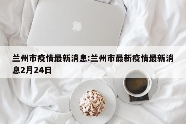 兰州市疫情最新消息:兰州市最新疫情最新消息2月24日