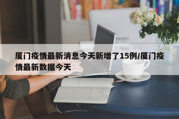 厦门疫情最新消息今天新增了15例/厦门疫情最新数据今天