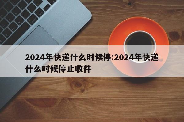 2024年快递什么时候停:2024年快递什么时候停止收件