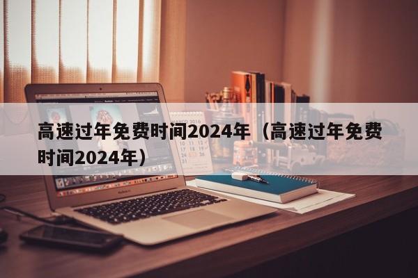 高速过年免费时间2024年(高速过年免费时间2024年)