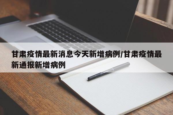 甘肃疫情最新消息今天新增病例/甘肃疫情最新通报新增病例