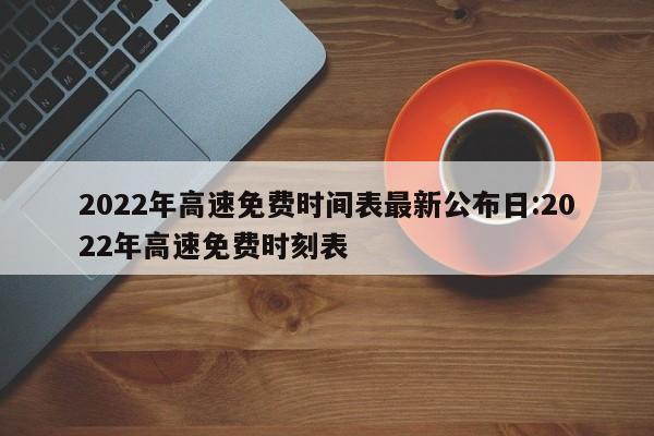 2022年高速免费时间表最新公布日:2022年高速免费时刻表