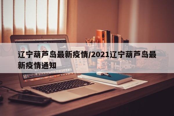 辽宁葫芦岛最新疫情/2021辽宁葫芦岛最新疫情通知