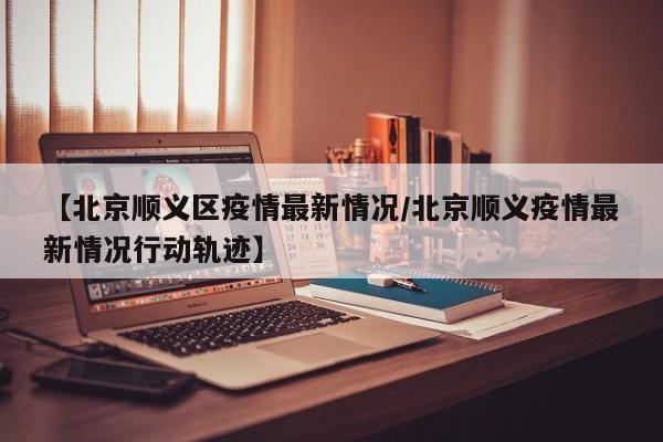 【北京顺义区疫情最新情况/北京顺义疫情最新情况行动轨迹】