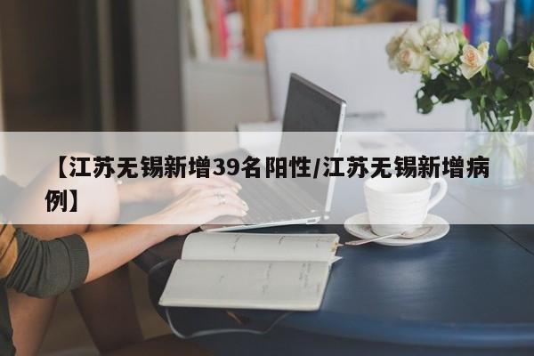 【江苏无锡新增39名阳性/江苏无锡新增病例】