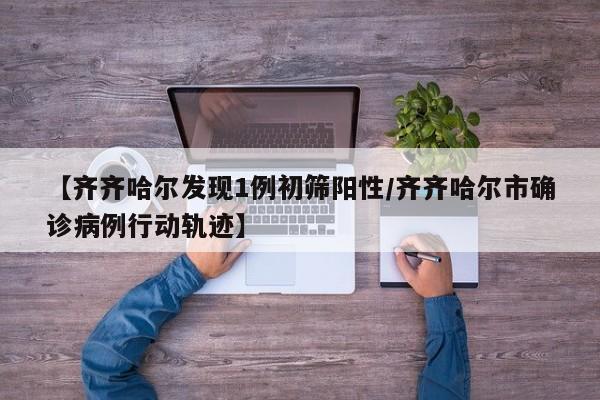 【齐齐哈尔发现1例初筛阳性/齐齐哈尔市确诊病例行动轨迹】