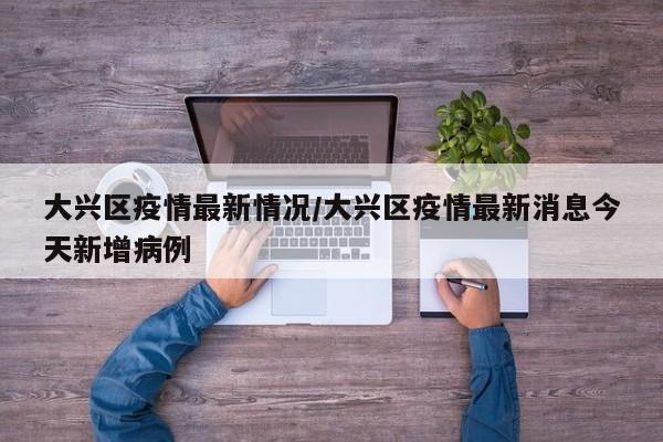 大兴区疫情最新情况/大兴区疫情最新消息今天新增病例